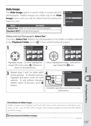 Page 147137
Setup
The Playback Menu
Hide Image
The Hide Image option is used to hide or reveal selected 
photographs.  Hidden images are visible only in the Hide 
Image menu, and can only be deleted by formatting the 
memory card.
Option Description
Select / SetHide or reveal selected photographs.
Deselect All?Reveal all photographs.
Hiding Selected Photographs: Select / Set
Choosing Select / Set displays the photographs in the fold er or folders selected 
in the Playback Folder menu (
 135) as small thumb nail...