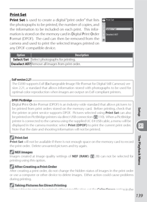 Page 149139
Setup
The Playback Menu
Print Set
  Print Set is used to create a digital “print order” that lists 
the photographs to be printed, the number of copies, and 
the information to be included on each print.  This infor-
mation is stored on the memory card in  Digital Print Order 
Format (DPOF).  The card can then be removed from the 
camera and used to print the selected images printed on 
any DPOF-compatible device.
Option Description
Select / SetSelect photographs for printing.
Deselect All?Remove all...