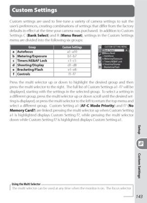 Page 153143
Setup
Custom Settings
Custom settings are used to ﬁ ne-tune a variety of camera settings to suit the 
user’s pref er enc es, creating combinations of settings that diﬀ er from the factory 
defaults in eﬀ ect at the time your cam era was purchased.  In addition to Custom 
Settings C (Bank Select) and R (Menu Reset), settings in the Custom Settings 
menu are divided into the following six groups:
Group Custom Settings
aAutofocusa1–a10
bMetering/Exposureb1–b7
cTimers/AE&AF Lockc1–c5...