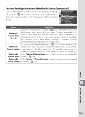 Page 159149
Setup
Custom Settings
Custom Setting a4: Pattern Selection in Group Dynamic AF
This option controls how focus areas are grouped in group 
dynamic-AF (
 54) and whether the camera gives prior-
ity to the subject in the center focus area of the selected 
group.
Option Description
Pattern 1 /
Center Area
(default)Focus areas are grouped in pattern 1 (
 150).  Camera focuses on sub-
ject in center focus area of selected group.  Because camera does not 
have to select focus area, less time is required for...