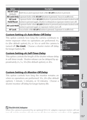 Page 167157
Setup
Custom Settings
Option Description
AE/AF Lock
(default)Both focus and exposure lock while AE-L/AF-L button is pressed.
AE Lock OnlyExposure locks while AE-L/AF-L button is pressed.  Focus is unaﬀ ected.
AE Lock 
Hold/ResetExposure locks when AE-L/AF-L button is pressed and remains locked until 
button is pressed again, shutter is released or exposure meters turn oﬀ .
AE Lock HoldExposure locks when AE-L/AF-L button is pressed and remains locked until 
button is pressed again or exposure meters...