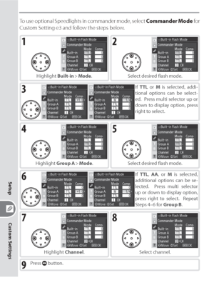 Page 174164
Custom Settings
Setup
To use optional Speedlights in commander mode, select Commander Mode for 
Custom Setting e3 and follow the steps below.
1
Highlight Built-in > Mode.
2
Select desired ﬂ ash mode.
3If TTL or M is selected, addi-
tional options can be select-
ed.  Press multi selector up or 
down to display option, press 
right to select.
4
Highlight Group A > Mode.
5
Select desired ﬂ ash mode.
6If TTL, AA, or M is selected, 
additional options can be se-
lected.  Press multi selector 
up or down...