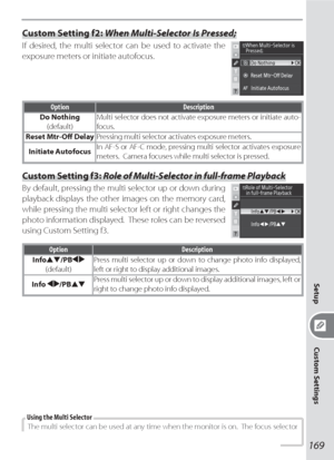 Page 179169
Setup
Custom Settings
Custom Setting f2: When Multi-Selector Is Pressed;
If desired, the multi selector can be used to activate the 
exposure meters or initiate autofocus.
Option Description
Do Nothing
(default)Multi selector does not activate exposure meters or initiate auto-
focus.
Reset Mtr-Oﬀ  DelayPressing multi selector activates exposure meters.
Initiate AutofocusIn AF-S or AF-C mode, pressing multi selector activates exposure 
meters.  Camera focuses while multi selector is pressed.
Custom...