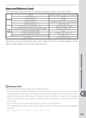 Page 193183
Technical Notes—Optional Accessories
Approved Memory Cards
The following cards have been tested and approved for use in the D200:
SanDiskSDCFB 128 MB, 256 MB, 512 MB, 1 GB, 2 GB, 4 GB
SDCFB ( Type II) 300 MB
SDCF2B ( Type II) 256 MB
SDCFH (Ultra II) 256 MB, 512 MB, 1 GB, 2 GB, 4 GB, 8 GB
SDCFX (Extreme III) 1 GB, 2 GB, 4 GB
Lexar 
MediaEntry-level CompactFlash cards 128 MB, 256 MB, 512 MB
High speed 40× with Write Acceleration ( WA) 256 MB, 512 MB, 1 GB
Professional 40× with WA 8 GB
Professional 80×...