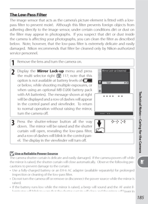 Page 195185
Technical Notes—Caring for the Camera
 Use a Reliable Power Source
The camera shutter curtain is delicate and easily damaged.  If the camera powers oﬀ  while 
the mirror is raised, the shutter curtain will close automatically.  Observe the following pre-
cautions to prevent damage to the curtain:
•  Use a fully-charged battery or an EH-6 AC adapter (available separately) for prolonged 
inspection or cleaning of the low-pass ﬁ lter.
•  Do not turn the camera oﬀ  or remove or disconnect the power...