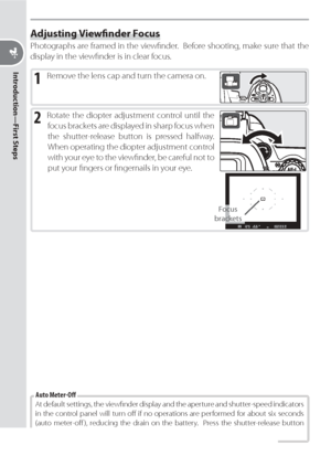 Page 2616
Introduction—First Steps
Adjusting Viewﬁ nder Focus
Photographs are framed in the viewﬁ nder.  Before shooting, make sure that the 
display in the viewﬁ nder is in clear focus.
1 Remove the lens cap and turn the camera on.
2 Rotate the diopter adjustment control until the 
focus brackets are displayed in sharp focus when 
the shutter-release button is pressed halfway.  
When operating the diopter adjustment control 
with your eye to the viewﬁ  nder, be careful not to 
put your ﬁ ngers or ﬁ ngernails...