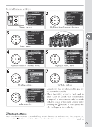 Page 35Reference—Using Camera Menus
25
21
3
54
76
8
 Exiting the Menus
Press the shutter-release button halfway to exit the menus and return to shooting mode, 
or press the 
 button once to highlight the icon for the current menu and again to exit to 
shooting mode.
To modify menu settings:
Display menus Highlight icon for current menu
Select menu
Position cursor in selected menu Highlight menu item
Display options Highlight option
Make selection•  Menu items that are displayed in gray are 
not currently...