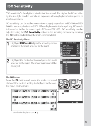 Page 43Reference—ISO Sensitivity
33
ISO Sensitivity
“ISO sensitivity” is the digital equivalent of ﬁ  lm speed.  The higher the ISO sensitiv-
ity, the less light needed to make an exposure, allowing higher shutter speeds or 
smaller apertures.
ISO sensitivity can be set between values roughly equivalent to ISO 100 and ISO 
1600 in steps equivalent to / EV.  Where high sensitivity is a priority, ISO sensi-
tivity can be further increased up to 1 EV over ISO 1600.  ISO sensitivity can be 
adjusted using the ISO...