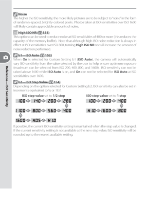 Page 44Reference—ISO Sensitivity
34
 Noise
The higher the ISO sensitivity, the more likely pictures are to be subject to “noise” in the form 
of randomly-spaced, brightly-colored pixels.  Pho tos taken at ISO sensitivities over ISO 1600 
will likely con tain ap pre cia ble amounts of noise.
 High ISO NR ( 131)
This option can be used to reduce noise at ISO sensitivities of 400 or more (this reduces the 
capacity of the memory buﬀ er).  Note that although high ISO noise reduction is always in 
eﬀ ect at ISO...