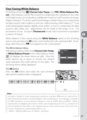 Page 47Reference—White Balance
37
Fine-Tuning White Balance
At settings other than  (Choose Color Temp.) and PRE (White Balance Pre-
set), white bal ance can be “ﬁ ne tuned” to compensate for vari a tions in the color 
of the light source or to in tro duce a deliberate “warm” or “cold” cast into an image.  
Higher settings (“+”) can be used to lend im ag es a blu ish tinge or to com pen sate 
for light sources with a yellow or red cast, while low er ing white bal ance (“–”) can 
make pho to graphs ap pear...