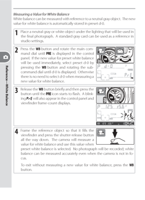 Page 50Reference—White Balance
40
Measuring a Value for White Balance
White balance can be measured with reference to a neutral gray object.  The new 
value for white balance is automatically stored in preset d-0.
1 Place a neutral gray or white object under the lighting that will be used in 
the ﬁ nal photograph.  A standard gray card can be used as a reference in 
studio settings.
2 Press the WB button and rotate the main com-
mand dial until 
 is displayed in the control 
panel.  If the new value for preset...