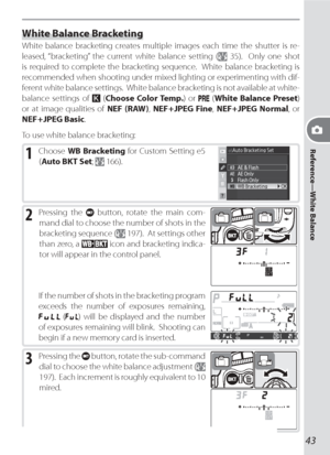 Page 53Reference—White Balance
43
White Balance Bracketing
White bal ance brack et ing cre ates multiple im ag es each time the shut ter is re-
  leased, “bracketing” the current white balance setting (
 35).  Only one shot 
is re quired to complete the bracketing sequence.  White bal ance brack et ing is 
recommended when shoot ing under mixed light ing or experimenting with dif-
ferent white bal ance settings.  White balance bracketing is not available at white-
balance settings of 
 (Choose Color Temp.) or...