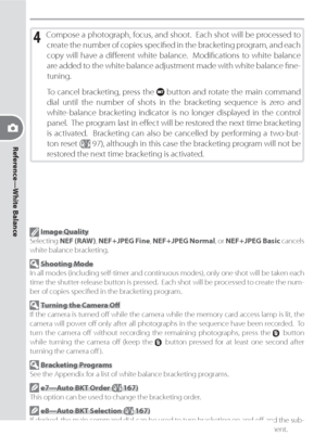 Page 54Reference—White Balance
44
4 Com pose a photograph, focus, and shoot.  Each shot will be pro cessed to 
create the num ber of cop ies spec i ﬁ  ed in the brack et ing program, and each 
copy will have a diﬀ 
 er ent  white  bal ance.    Mod i ﬁ   ca tions  to  white  balance 
are add ed to the white balance ad just ment made with white bal ance ﬁ ne-
tun ing.
To cancel bracketing, press the 
 button and rotate the main com mand 
dial until the number of shots in the bracketing sequence is zero and...