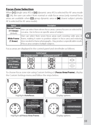 Page 6555
Reference—Focus
Focus Zone Selection
When  (single-area AF) or  (dynamic-area AF) is selected for AF-area mode 
(
 54), the user can select from normal or wide focus areas (only normal focus 
areas are available when 
 group dynamic-area or  closest subject priority 
AF is selected for AF-area mode).
Option Description
Normal Frame
(11 Areas)
(default)User can select from eleven focus areas; camera focuses on selected fo-
cus area.  Use to focus on speciﬁ c areas of subject.
Wide Frame
(7 Areas)User...