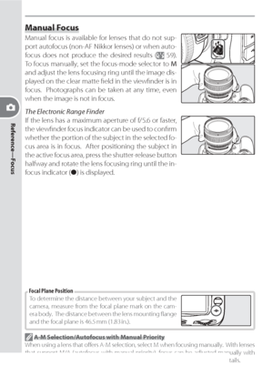 Page 7060
Reference—Focus
Manual Focus
Manual focus is available for lenses that do not sup-
  port autofocus (non-AF Nikkor lens es) or when auto-
focus does not produce the desired re sults (
 59).  
To focus manually, set the focus-mode selector to M 
and adjust the lens focusing ring until the image dis-
played on the clear matte ﬁ eld in the viewﬁ nder is in 
focus.  Pho to graphs can be taken at any time, even 
when the image is not in focus.
The Electronic Range Finder
If the lens has a maximum aperture...