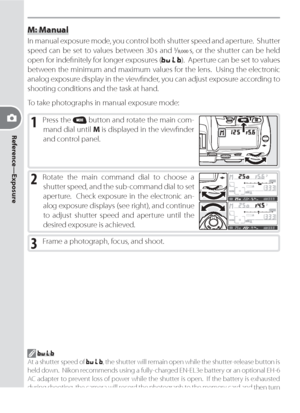 Page 7868
Reference—Exposure
M: Manual
In manual exposure mode, you control both shutter speed and aperture.  Shut ter 
speed can be set to values between 30 s and / s, or the shutter can be held 
open for indeﬁ nitely for longer exposures (
).  Aperture can be set to val ues 
between the minimum and maximum values for the lens.  Using the elec tron ic 
analog exposure display in the viewﬁ nder, you can adjust exposure ac cord ing to 
shooting con di tions and the task at hand.
To take pho to graphs in...