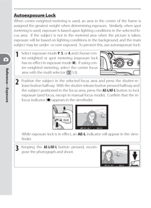 Page 8070
Reference—Exposure
Autoexposure Lock
When center-weighted metering is used, an area in the center of the frame is 
assigned the greatest weight when determining exposure.  Similarly, when spot 
metering is used, exposure is based upon lighting conditions in the selected fo-
cus area.  If the subject is not in the metered area when the picture is taken, 
exposure will be based on lighting conditions in the back ground, and the main 
sub ject may be under- or over-exposed.  To prevent this, use...