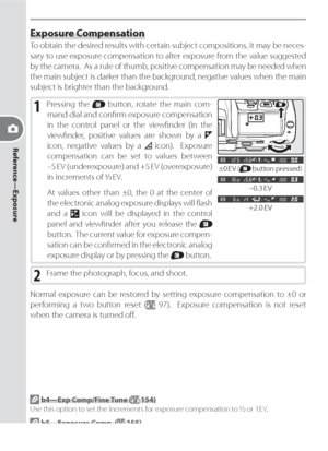 Page 8272
Reference—Exposure
Exposure Compensation
To obtain the desired results with certain subject compositions, it may be nec es -
sary to use ex po sure compensation to alter exposure from the val ue sug gest ed 
by the cam era.  As a rule of thumb, positive compensation may be needed when 
the main sub ject is dark er than the background, negative val ues when the main 
sub ject is bright er than the background.
1 Pressing the  button, rotate the main com-
  mand dial and conﬁ rm ex po sure com pen sa...