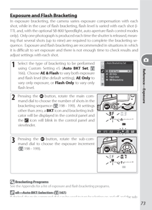 Page 8373
Reference—Exposure
Exposure and Flash Bracketing
In exposure brack et ing, the camera varies exposure compensation with each 
shot, while in the case of ﬂ ash brack et ing, ﬂ ash level is varied with each shot (i-
TTL and, with the optional SB-800 Speedlight, auto aperture ﬂ ash control modes 
only).  Only one pho to graph is pro duced each time the shut ter is released, mean-
ing that sev er al shots (up to nine) are re quired to com plete the brack et ing se-
  quence.  Ex po sure and ﬂ ash brack et...