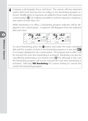 Page 8474
Reference—Exposure
4 Com pose a photograph, focus, and shoot.  The cam era will vary ex po sure 
and/or ﬂ ash level shot-by-shot according to the brack et ing pro gram se-
  lect ed.  Mod i ﬁ  ca tions to ex po sure are add ed to those made with ex po sure 
com pen sa tion  (
 72), making it possible to achieve exposure compensa-
tion values of more than 5 EV.
While bracketing is in eﬀ 
 ect, a bracketing progress indicator will be dis-
played in the control panel.  A seg ment will dis ap pear from...