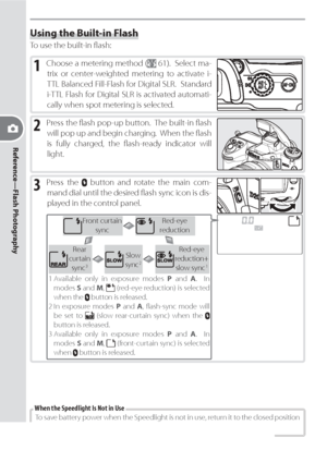Page 8878
Reference—Flash Photography
Using the Built-in Flash
To use the built-in ﬂ ash:
1 Choose a metering method ( 61).  Select ma-
trix or center-weighted metering to activate i-
TTL Balanced Fill-Flash for Digital SLR.  Standard 
i-TTL Flash for Digital SLR is activated automati-
cally when spot metering is selected.
2 Press the ﬂ ash pop-up button.  The built-in ﬂ ash 
will pop up and begin charging.  When the ﬂ ash 
is fully charged, the ﬂ ash-ready indicator will 
light.
3 Press the  button and rotate...