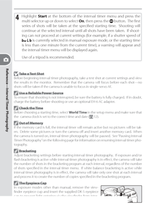 Page 10090
Reference—Interval Timer Photography
4 Highlight Start at the bottom of the interval timer menu and press the 
multi selector up or down to select On, then press the 
 button.  The ﬁ rst 
series of shots will be taken at the speciﬁ ed starting time.  Shooting will 
continue at the selected interval until all shots have been taken.  If shoot-
ing can not proceed at current settings (for example, if a shutter speed of 
 is currently selected in manual exposure mode, or the starting time 
is less than...