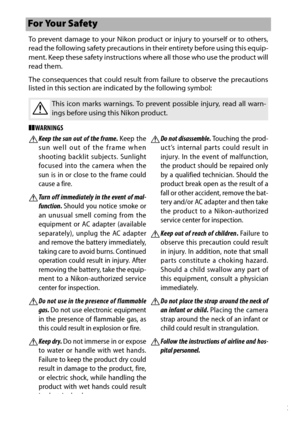 Page 11ix
To prevent damage to your Nikon product or injury to yourself or to others,
read the following safety precautions in their entirety before using this equip-
ment. Keep these safety instructions where all those who use the product will
read them.
The consequences that could result from failure to observe the precautions
listed in this section are indicated by the following symbol:
❚❚WARNINGS
For Your Safety
AThis icon marks warnings. To prev ent possible injury, read all warn-
ings before using this...