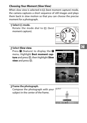 Page 10381
R
Choosing Your Moment (Slow View)
When slow view is selected in u (best moment capture) mode,
the camera captures a short sequence of still images and plays
them back in slow motion so  that you can choose the precise
moment for a photograph.
1Select  u mode.
2Select  Slow view .
3Frame the photograph. Rotate the mode dial to  u (best
moment capture).
Press  & (feature) to display the  &
menu. Highlight  Best moment cap-
ture  and press  J, then highlight  Slow
view  and press  J.
Compose the...