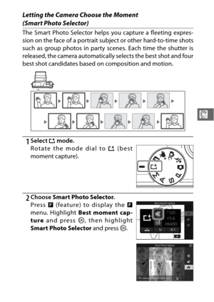 Page 10583
R
Letting the Camera Choose the Moment 
(Smart Photo Selector)
The Smart Photo Selector helps you capture a fleeting expres-
sion on the face of a portrait subject or other hard-to-time shots
such as group photos in party scenes. Each time the shutter is
released, the camera automatically selects the best shot and four
best shot candidates based on composition and motion. 
1Select u mode.
2Choose  Smart Photo Selector .
Rotate the mode dial to 
u (best
moment capture).
Press  & (feature) to display...