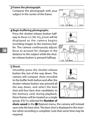Page 10684
R
3Frame the photograph.
4Begin buffering photographs.
5Shoot.
Smoothly press the shutter-release
button the rest of the way down. The
camera will compare shots recorded
to the buffer both before and after the
shutter-release button was pressed all
the way down, and select the best
shot and four best shot candidates to
the memory card; during playback,
these frames will be treated as a single
group. If Y is selected for Number of
shots saved  in the & (feature) menu, the camera will instead
save only...