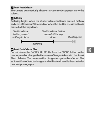 Page 10785
R
ASmart Photo Selector
The camera automatically chooses a scene mode appropriate to the
subject.
ABuffering
Buffering begins when the shutter- release button is pressed halfway
and ends after about 90 seconds or when the shutter-release button is
pressed all the way down.
DSmart Photo Selector Files
Do not delete the “NCSPSLST.LST” fi le from the “NCFL” folder on the
memory card or change the file names of images taken with the Smart
Photo Selector. The camera will no longer recognize the affected...