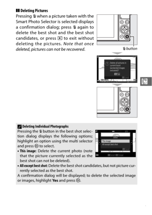 Page 10987
R
❚❚Deleting Pictures
Pressing  O when a picture taken with the
Smart Photo Selector is selected displays
a confirmation dialog; press  O again to
delete the best shot and the best shot
candidates, or press  K to exit without
deleting the pictures.  Note that once
deleted, pictures can not be recovered .
ADeleting Individual Photographs
Pressing the  O button in the best shot selec-
tion dialog displays the following options;
highlight an option using the multi selector
and press  J to select.
• This...