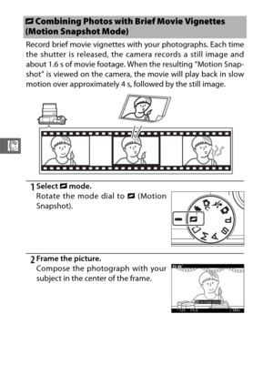 Page 11088
R
Record brief movie vignettes with your photographs. Each time
the shutter is released, the camera records a still image and
about 1.6 s of movie footage. When the resulting “Motion Snap-
shot” is viewed on the camera, the movie will play back in slow
motion over approximately 4 s, followed by the still image.
1Select z mode.
2Frame the picture.
z Combining Photos with Brief Movie Vignettes 
(Motion Snapshot Mode)
Rotate the mode dial to  z (Motion
Snapshot).
Compose the photograph with your
subject...