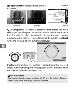 Page 11896
t
E Brightness control: Make pictures brighter
or darker.Brighter
Darker
Brighter Darker
4 Creative palette : To choose a creative effect, rotate the multi
selector or use a finger to rotate the creative palette in the mon-
itor. The selected effect is visible in the monitor and changes
gradually as the palette is rotated (to reset the palette, tap  Reset
while the creative palette cursor is displayed).
Photographs and movies will be recorded with the selected
effect, but note that tap shooting...