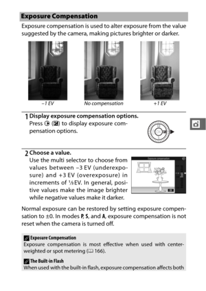 Page 123101
t
Exposure compensation is used to alter exposure from the value
suggested by the camera, making pictures brighter or darker.
1Display exposure compensation options.
2Choose a value.
Normal exposure can be restored by setting exposure compen-
sation to ±0. In modes  P,  S, and  A, exposure compensation is not
reset when the camera is turned off.
Exposure Compensation
–1 EV No compensation +1 EV
Press 2 (E ) to display exposure com-
pensation options.
Use the multi selector to choose from
values...