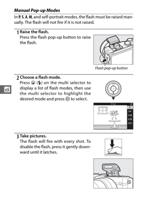 Page 126104
t
Manual Pop-up Modes
In P,  S , A , M , and self-portrait modes, the flash must be raised man-
ually. The flash will not fi re if it is not raised.
1Raise the flash.
2Choose a flash mode.
3Ta k e  p i c t u r e s . Press the flash pop-up button to raise
the flash.
Flash pop-up button
Press 3 (N ) on the multi selector to
display a list of flash modes, then use
the multi selector to highlight the
desired mode and press  J to select.
The flash will fire with every shot. To
disable the flash, press it...