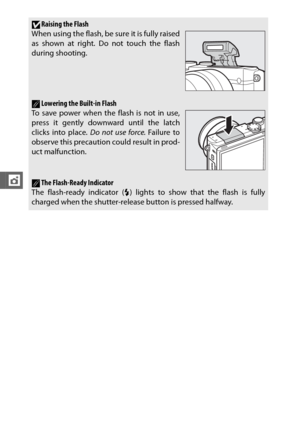 Page 128106
t
DRaising the Flash
When using the flash, be sure it is fully raised
as shown at right. Do not touch the flash
during shooting.
ALowering the Built-in Flash
To save power when the flash is not in use,
press it gently downward until the latch
clicks into place.  Do not use force. Failure to
observe this precaution could result in prod-
uct malfunction.
AThe Flash-Ready Indicator
The flash-ready indicator ( N) lights to show that the flash is fully
charged when the shutter-release button is pressed...