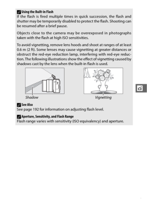 Page 129107
t
AUsing the Built-in Flash
If the flash is fired multiple time s in quick succession, the flash and
shutter may be temporarily disabled to protect the flash. Shooting can
be resumed after a brief pause.
Objects close to the camera may be overexposed in photographs
taken with the flash at high ISO sensitivities.
To avoid vignetting, remove lens hoods  and shoot at ranges of at least
0.6 m (2 ft). Some lenses may cause vignetting at greater distances or
obstruct the red-eye reduction lamp, interfering...