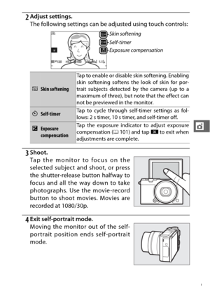 Page 131109
t
2Adjust settings.
The following settings can be adjusted using touch controls:
3Shoot.
4Exit self-portrait mode.
Skin softening
Self-timer
Exposure compensation
VSkin softeningTap to enable or disable skin softening. Enabling
skin softening softens the look of skin for por-
trait subjects detected by the camera (up to a
maximum of three), but note that the effect can
not be previewed in the monitor.
ESelf-timer
Tap to cycle through self
-timer settings as fol-
lows: 2 s timer, 10 s timer, and...