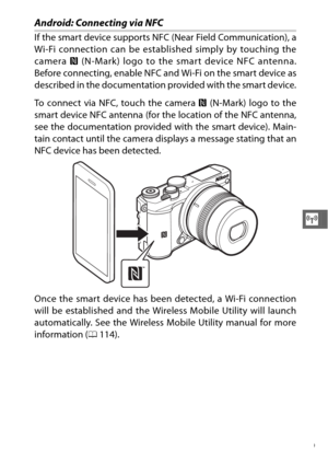 Page 141119
T
Android: Connecting via NFC
If the smart device supports NFC (Near Field Communication), a
Wi-Fi connection can be established simply by touching the
camera H (N-Mark) logo to the smart device NFC antenna.
Before connecting, enable NFC and Wi-Fi on the smart device as
described in the documentation provided with the smart device.
To connect via NFC, touch the camera  H (N-Mark) logo to the
smart device NFC antenna (for the location of the NFC antenna,
see the documentation provided with the smart...