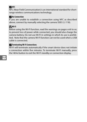 Page 142120
T
ANFC
NFC (Near Field Communication) is an international standard for short-
range wireless communications technology. 
ANo Connection
If you are unable to establish a connection using NFC as described
above, connect by manually selecting the camera SSID ( 0118).
DWi-Fi
Before using the Wi-Fi function, read the warnings on pages xviii to xx;
to prevent loss of power while connected, you should also charge the
camera battery. Do not use Wi-Fi in settings in which its use is prohib-
ited.
 Note that...