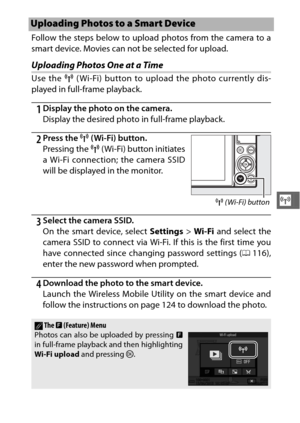 Page 143121
T
Follow the steps below to upload photos from the camera to a
smart device. Movies can not be selected for upload.
Uploading Photos One at a Time
Use the F ( Wi-Fi) button to upload the photo currently dis-
played in full-frame playback.
1Display the photo on the camera.
Display the desired photo in full-frame playback.
2Press the  F (Wi-Fi) button.
Pressing the  F ( Wi-Fi) button initiates
a Wi-Fi connection; the camera SSID
will be displayed in the monitor.
3Select the camera SSID.
On the smart...