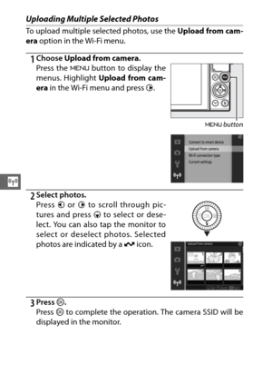 Page 144122
T
Uploading Multiple Selected Photos
To upload multiple selected photos, use the Upload from cam-
era  option in the Wi-Fi menu.
1Choose  Upload from camera .
2Select photos.
3Press J.
Press  J to complete the operation. The camera SSID will be
displayed in the monitor. Press the  G button to display the
menus. Highlight  Upload from cam-
era  in the Wi-Fi menu and press  2.
G  button
Press  4 or  2 to scroll through pic-
tures and press  3 to select or dese-
lect. You can also tap the monitor to...
