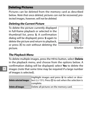 Page 156134
I
Pictures can be deleted from the memory card as described
below. Note that once deleted, pictures can not be recovered; pro-
tected images, however, will not be deleted.
Deleting the Current Picture
The Playback Menu
To delete multiple images, press the  G button, select  Delete
in the playback menu, and choose from the options below. A
confirmation dialog will be displayed; select  Ye s to delete the
images (note that some time may be required if a large number
of images is selected).
Deleting...