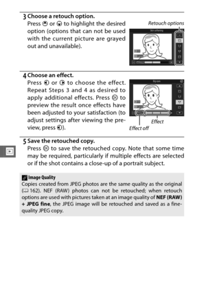 Page 158136
I
3Choose a retouch option.
4Choose an effect.
5Save the retouched copy.
Press J to save the retouched copy. Note that some time
may be required, particularly if multiple effects are selected
or if the shot contains a close-up of a portrait subject. Press  1 or  3 to highlight the desired
option (options that can not be used
with the current picture are grayed
out and unavailable).
Retouch options
Press  4 or 2  to choose the effect.
Repeat Steps 3 and 4 as desired to
apply additional effects. Press...