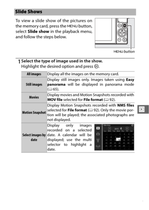 Page 159137
I
1Select the type of image used in the show.
Highlight the desired option and press J.
Slide Shows
To view a slide show of the pictures on
the memory card, press the  G button,
select  Slide show  in the playback menu,
and follow the steps below.
G  button
All images Display all the images on the memory card.
Still images Display still images only. Images taken using 
Easy
panorama will be displayed in panorama mode
( 0 65).
Movies Display movies and Motion Snapshots recorded with
MOV file
 selected...