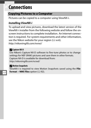 Page 162Q
140
Q
Connections
Pictures can be copied to a computer using ViewNX-i.
Installing ViewNX-i
To upload and view pictures, download the latest version of the
ViewNX-i installer from the following website and follow the on-
screen instructions to complete installation.  An Internet connec-
tion is required.  For system requirements and other information,
see the Nikon website for your region (0xvii).
http://nikonimglib.com/nvnxi/
Copying Pictures to a Computer
ACapture NX-D
Use Nikon’s Capture NX-D...