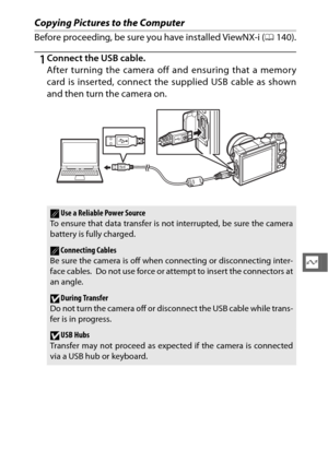 Page 163141
Q
Copying Pictures to the Computer
Before proceeding, be sure you have installed ViewNX-i (0140).
1Connect the USB cable.
After turning the camera off  and ensuring that a memory
card is inserted, connect the supplied USB cable as shown
and then turn the camera on.
AUse a Reliable Power Source
To ensure that data transfer is not interrupted, be sure the camera
battery is fully charged.
AConnecting Cables
Be sure the camera is off when connecting or disconnecting inter-
face cables.
 Do not use force...