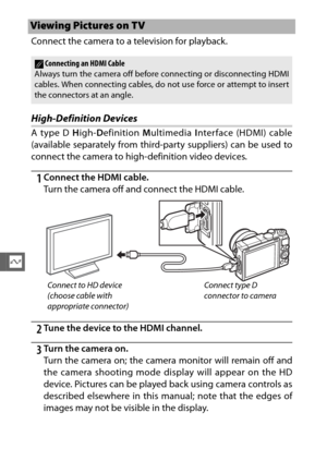 Page 166144
Q
Connect the camera to a television for playback.
High-Definition Devices
A type D High- Definition  Multimedia  Interface (HDMI) cable
(available separately from third-party suppliers) can be used to
connect the camera to high-definition video devices.
1Connect the HDMI cable.
Turn the camera off and connect the HDMI cable.
2Tu ne  th e d evice  to  the HDMI channel.
3Turn the camera on.
Turn the camera on; the camera monitor will remain off and
the camera shooting mode display will appear on the...