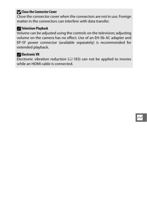 Page 167145
Q
DClose the Connector Cover
Close the connector cover when the connectors are not in use. Foreign
matter in the connectors can interfere with data transfer.
ATelevision Playback
Volume can be adjusted using the co ntrols on the television; adjusting
volume on the camera has no effect. Use of an EH-5b AC adapter and
EP-5F power connector (available separately) is recommended for
extended playback.
AElectronic VR
Electronic vibration reduction ( 0183) can not be applied to movies
while an HDMI cable...